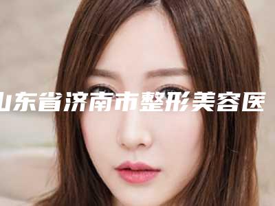 山东省济南市整形美容医院,山东济南美容整形医院都有哪些