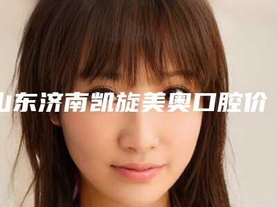 山东济南凯旋美奥口腔价格收费表新版上线一览附镀金烤瓷牙齿案例