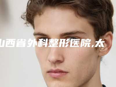 山西省外科整形医院,太原星范整形门诊地址在哪收费价格表
