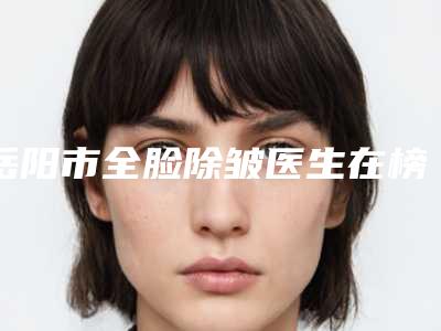 岳阳市全脸除皱医生在榜名单前十佳正规医生评测-彭孜孜医生专业人士_放心选