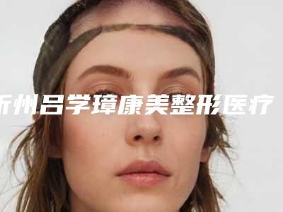 忻州吕学璋康美整形医疗美容诊所费用表明细内部网红项目揭露附鼻子专科治疗案例