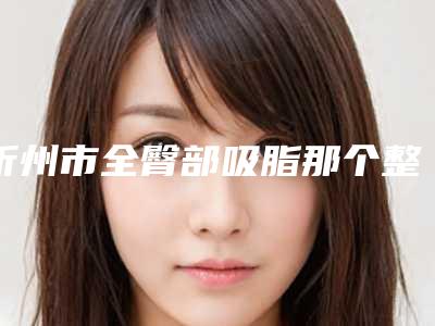 忻州市全臀部吸脂那个整形医院比较好-忻州欧美苑迷你医疗美容明白人说价格实惠