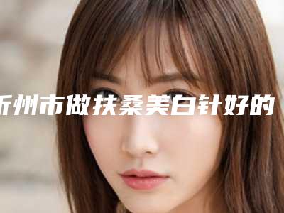 忻州市做扶桑美白针好的医院(忻州异彩美容技术上深有造诣)
