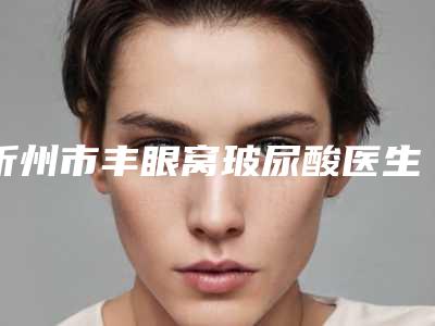 忻州市丰眼窝玻尿酸医生在榜名单十强这些真可靠-忻州市丰眼窝玻尿酸整形医生
