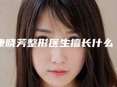 康晓芳整形医生擅长什么项目分享技术评价实力揭晓