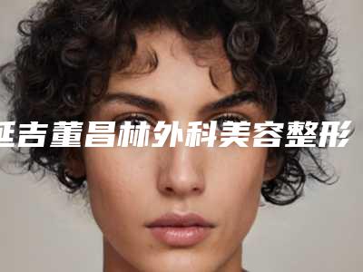 延吉董昌林外科美容整形医院,延吉阿信美容诊所哪家便宜又好