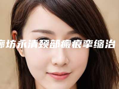 廊坊永清颈部瘢痕挛缩治疗前八强整形医院网红名媛强烈推荐