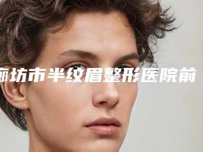 廊坊市半纹眉整形医院前十位排行综合盘点-廊坊市半纹眉整形整形医院