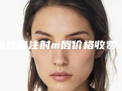 廊坊市注射m唇价格收费表2025版全新发布-均价注射m唇13617元