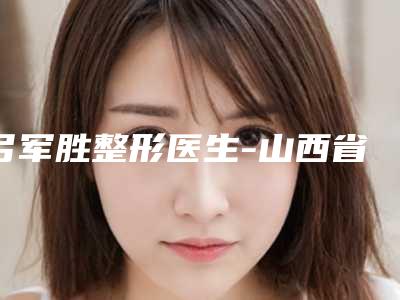 弓军胜整形医生-山西省弓军胜医生臀下脂肪减肥知名连锁实力靠谱