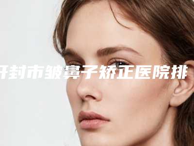 开封市皱鼻子矫正医院排名技术给力(开封青雅医疗美容实力锁定榜一_推荐收藏)