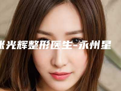 张光辉整形医生-永州星雅医疗整形门诊部张光辉医生整形必看的医生选择指南