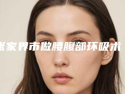 张家界市做腰腹部环吸术整形医院(张家界市永定区肖兴平诊所(瑞美整形美容)实力出众)
