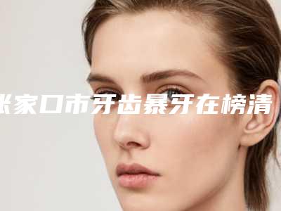 张家口市牙齿暴牙在榜清单去哪位比较好-张家口市牙齿暴牙口腔医生