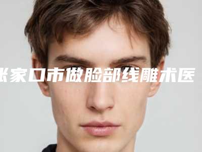 张家口市做脸部线雕术医生上榜名单清单流出-张家口市李启飞整形医生靠谱实力派