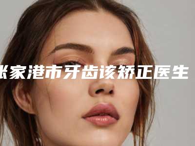 张家港市牙齿该矫正医生排行口碑合辑-张家港市罗凯口腔医生
