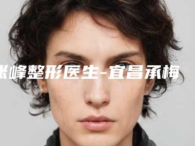 张峰整形医生-宜昌承梅整形美容门诊部张峰医生口碑点评，个个实力不输