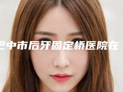 巴中市后牙固定桥医院在榜清单TOP10有不少技术优势(巴中市后牙固定桥口腔医院便宜实惠安利)