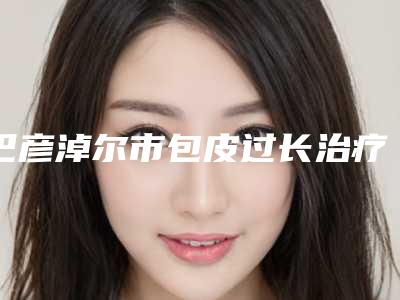 巴彦淖尔市包皮过长治疗整形医院排名榜前八前十发布(巴彦淖尔市包皮过长治疗整形医院)