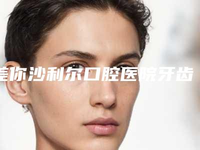 差你沙利尔口腔医院牙齿修复牙根多少钱-差你沙利尔口腔医院价格价位表来袭