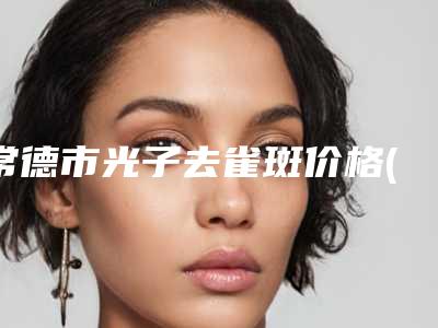 常德市光子去雀斑价格(价目)表招牌项目及一览-常德市光子去雀斑费用为什么会那么高呢
