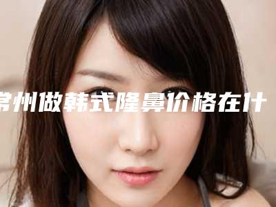 常州做韩式隆鼻价格在什么水平-常州做韩式隆鼻价格的决定因素