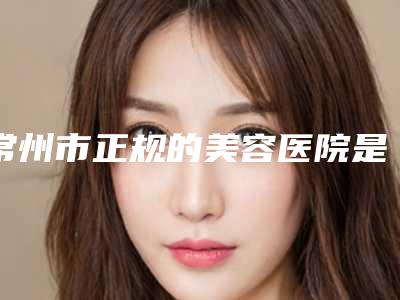 常州市正规的美容医院是哪家(南京医科大学附属常州第二人民医院整形科龙头地位稳固)
