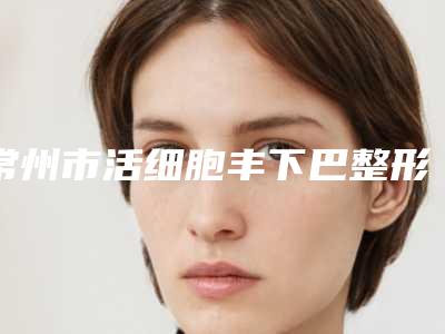 常州市活细胞丰下巴整形医生哪几位实力好-徐义华医生水平怎么样
