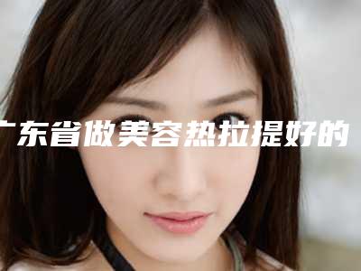 广东省做美容热拉提好的医院(广州中医药大学第三附属医院正规有资质)