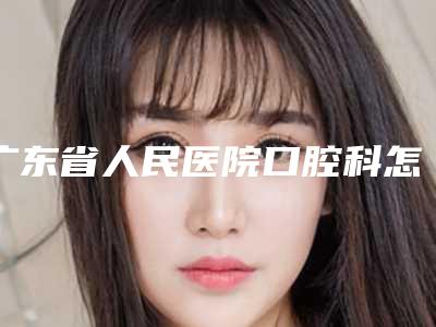 广东省人民医院口腔科怎么样-价位表2025在线查询