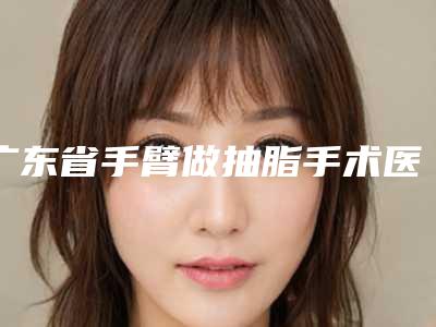 广东省手臂做抽脂手术医生上榜名单口碑绝了(冯华阳医生靠谱实力派)