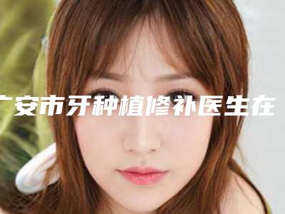 广安市牙种植修补医生在榜名单top10强已出炉-广安市成兵海口腔医生