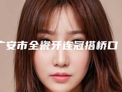 广安市全瓷牙连冠搭桥口腔医生排名好评不断-广安市全瓷牙连冠搭桥医生神位第一