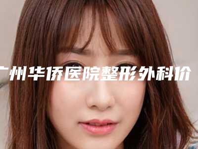 广州华侨医院整形外科价格(价目)2025版内部公示附激光美白祛斑案例
