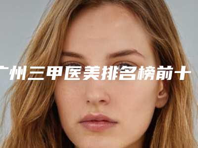 广州三甲医美排名榜前十?包括有南方医院、中山大学孙逸仙纪念医院、中山大学附属第一医院等