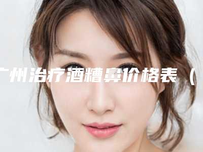 广州治疗酒糟鼻价格表(收费标准)可在线免费参考一览,今天治疗酒糟鼻价格为3862元-59196元