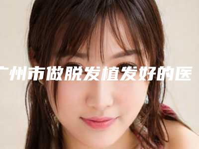 广州市做脱发植发好的医院(广州维珞斯医疗美容诊所便宜又好的口碑医生选它)