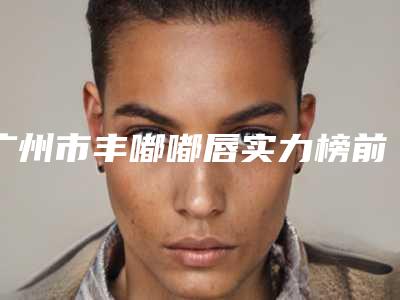 广州市丰嘟嘟唇实力榜前五-前十名单揭晓(广州市丰嘟嘟唇整形医院)