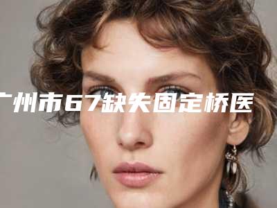 广州市67缺失固定桥医生上榜名单名单曝光-广州市吴莉萍口腔医生