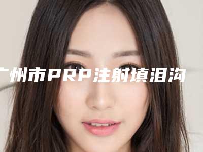 广州市PRP注射填泪沟整容医院哪家强-PRP注射填泪沟费用是什么样