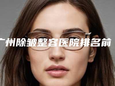 广州除皱整容医院排名前三(广州除皱整容医院排名前三名)