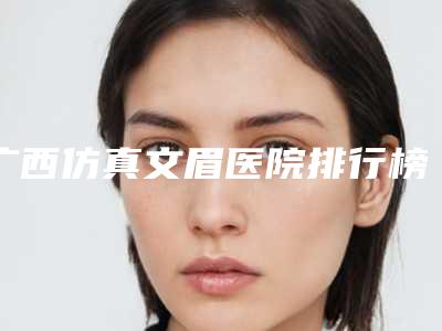 广西仿真文眉医院排行榜收录3家口碑机构!南宁市正象医疗美容外科诊所等上榜