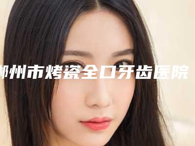 郴州市烤瓷全口牙齿医院排名前十位都有哪几个(鲤鱼江罗素燕口腔门诊比较专业)
