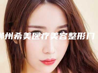 郴州希美医疗美容整形门诊部收费明细2025项目全新附下颌磨骨整型整容案例