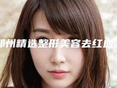 郑州精选整形美容去红血丝医院盘点,驻马店美兰德整形美容从技术、口碑对比实力