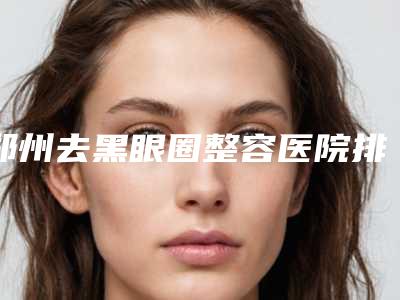 郑州去黑眼圈整容医院排名第一名单来袭,郑州郑东美美医疗美容门诊部位列前三