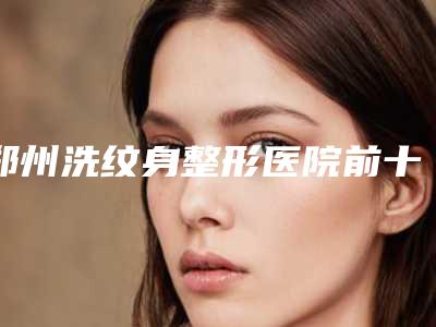 郑州洗纹身整形医院前十名名气榜医院必看!维美斯VS惠美_口碑实力不一般