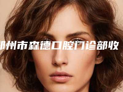 郑州市森德口腔门诊部收费标准全览-陶瓷托槽隐形矫正手术平均价格是多少