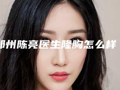 郑州陈亮医生隆胸怎么样?特色项目科普,价格分享