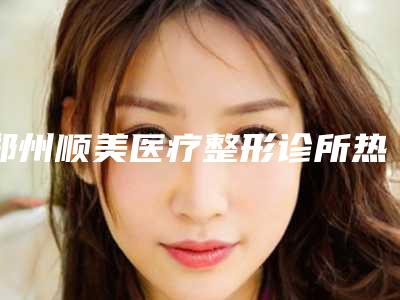 郑州顺美医疗整形诊所热门项目价格表划算曝光-郑州顺美医疗整形诊所保妥适注射一般价位多少钱呢